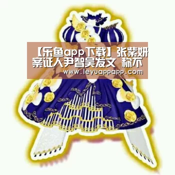 【乐鱼app下载】张紫妍案证人尹智吴发文 称不满意案件的调查结果