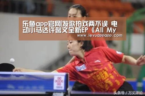 乐鱼app官网|发歌拍戏两不误 电动小马达许馨文全新EP《All My People》上线(图3) 乐鱼app下载