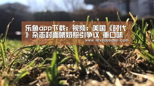 乐鱼app下载:视频:美国《时代》杂志封面喂奶照引争议 重口味“突破尺度”(图2) 乐鱼app官网
