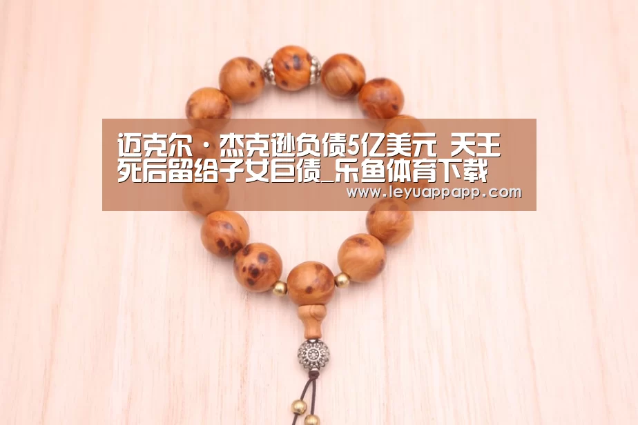 迈克尔·杰克逊负债5亿美元 天王死后留给子女巨债_乐鱼体育下载(图4) 乐鱼app下载